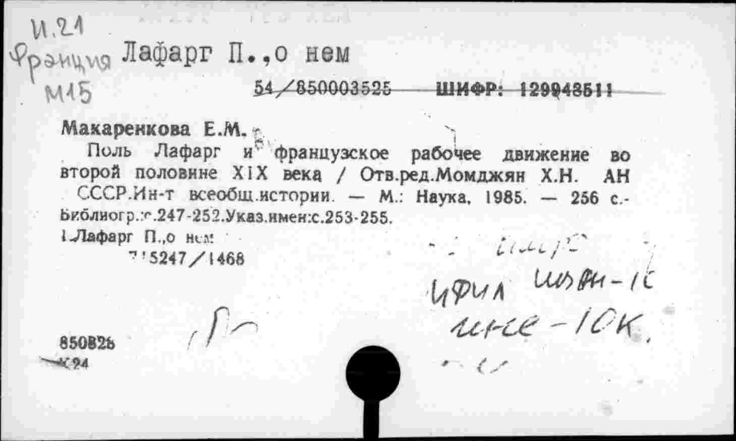 ﻿'Ррдмцхля ЛаФаРг П.,0 нем
51/850003525----ШИФР: 12994851?
Макаренкова Е.М. -	--
Поль Лафарг и французское рабочее движение во второй половине XIX века / Отв.ред.Момджян Х.Н. АН СССР.Ин-т всеобщ истории. — М.: Наука, 1985. — 256 с-Ьиблиогр.247-252.Указ.имеи:с.253-255.
1 Лафарг П.,о нем
"’5247/1468

850828
"-<94